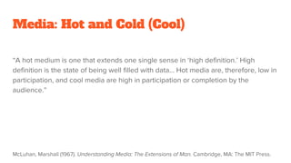 Media: Hot and Cold (Cool)
“A hot medium is one that extends one single sense in ‘high definition.’ High
definition is the state of being well filled with data… Hot media are, therefore, low in
participation, and cool media are high in participation or completion by the
audience.”
McLuhan, Marshall (1967). Understanding Media: The Extensions of Man. Cambridge, MA: The MIT Press.
 