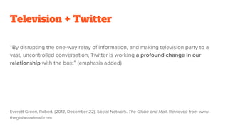 Television + Twitter
“By disrupting the one-way relay of information, and making television party to a
vast, uncontrolled conversation, Twitter is working a profound change in our
relationship with the box.” (emphasis added)
Everett-Green, Robert. (2012, December 22). Social Network. The Globe and Mail. Retrieved from www.
theglobeandmail.com
 