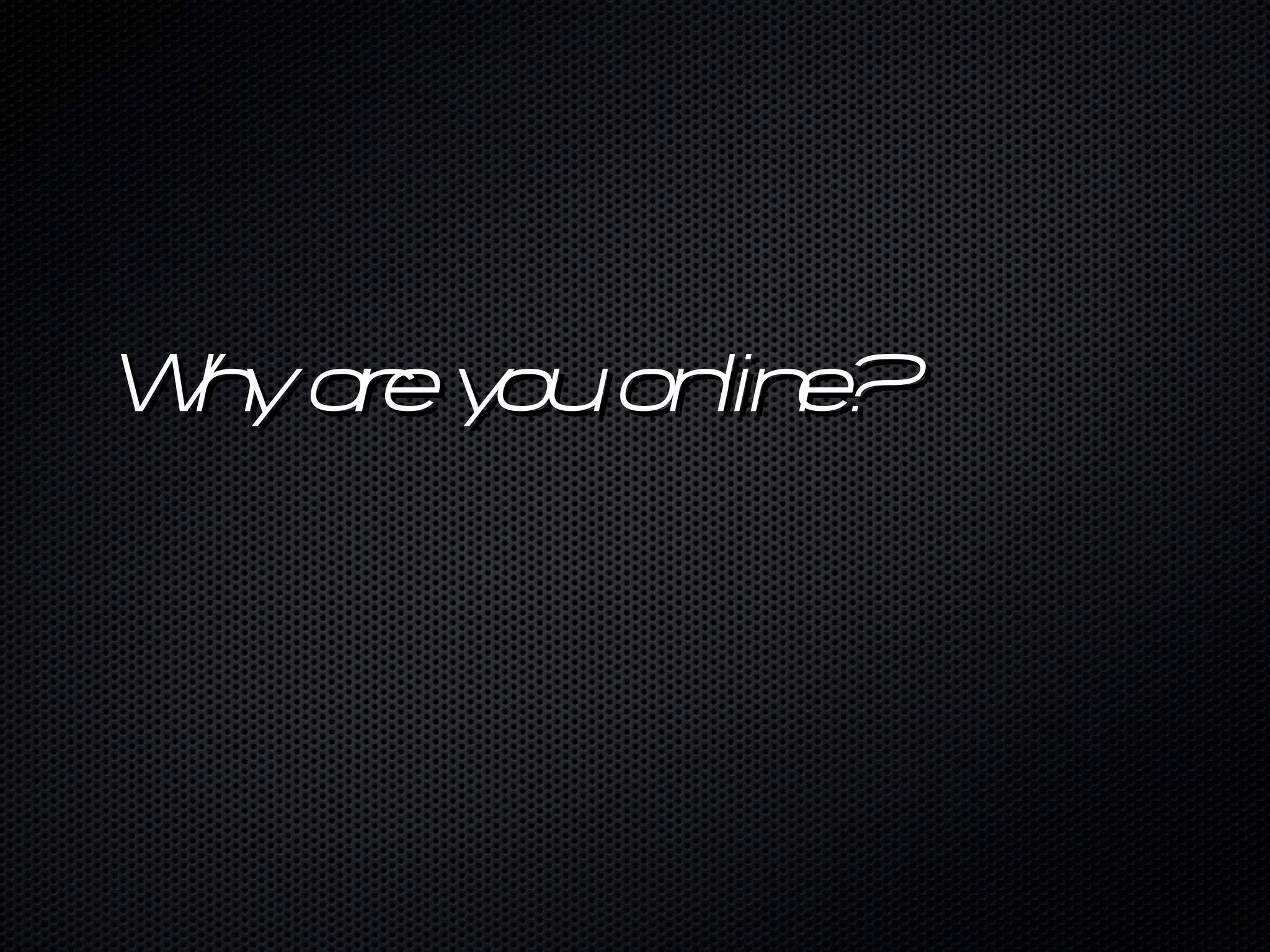 Why are you online? 