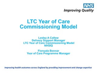 Improving health outcomes across England by providing improvement and change expertise
LTC Year of Care
Commissioning Model
Lesley A Callow
Delivery Support Manager
LTC Year of Care Commissioning Model
NHSIQ
Fionuala Bonnar
Year of Care Programme Manager
 