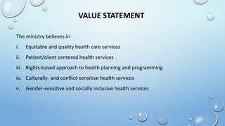 VALUE STATEMENT
The ministry believes in
i. Equitable and quality health care services
ii. Patient/client centered health services
iii. Rights-based approach to health planning and programming
iv. Culturally- and conflict-sensitive health services
v. Gender-sensitive and socially inclusive health services
 