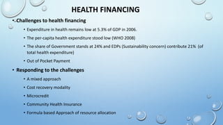 HEALTH FINANCING
• Challenges to health financing
• Expenditure in health remains low at 5.3% of GDP in 2006.
• The per-capita health expenditure stood low (WHO 2008)
• The share of Government stands at 24% and EDPs (Sustainability concern) contribute 21% (of
total health expenditure)
• Out of Pocket Payment
• Responding to the challenges
• A mixed approach
• Cost recovery modality
• Microcredit
• Community Health Insurance
• Formula based Approach of resource allocation
 