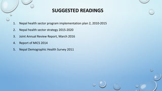 SUGGESTED READINGS
1. Nepal health sector program implementation plan 2, 2010-2015
2. Nepal health sector strategy 2015-2020
3. Joint Annual Review Report, March 2016
4. Report of MICS 2014
5. Nepal Demographic Health Survey 2011
 