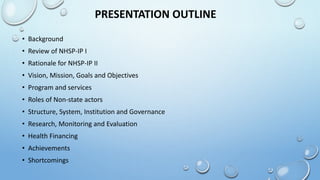 PRESENTATION OUTLINE
• Background
• Review of NHSP-IP I
• Rationale for NHSP-IP II
• Vision, Mission, Goals and Objectives
• Program and services
• Roles of Non-state actors
• Structure, System, Institution and Governance
• Research, Monitoring and Evaluation
• Health Financing
• Achievements
• Shortcomings
 