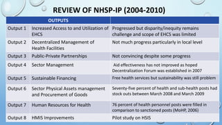 REVIEW OF NHSP-IP (2004-2010)
OUTPUTS
Output 1 Increased Access to and Utilization of
EHCS
Progressed but disparity/inequity remains
challenge and scope of EHCS was limited
Output 2 Decentralized Management of
Health Facilities
Not much progress particularly in local level
Output 3 Public-Private Partnerships Not convincing despite some progress
Output 4 Sector Management Aid effectiveness has not improved as hoped
Decentralization Forum was established in 2007
Output 5 Sustainable Financing Free health services but sustainability was still problem
Output 6 Sector Physical Assets management
and Procurement of Goods
Seventy-five percent of health and sub-health posts had
stock outs between March 2008 and March 2009
Output 7 Human Resources for Health 76 percent of health personnel posts were filled in
comparison to sanctioned posts (MoHP, 2006)
Output 8 HMIS Improvements Pilot study on HSIS
 