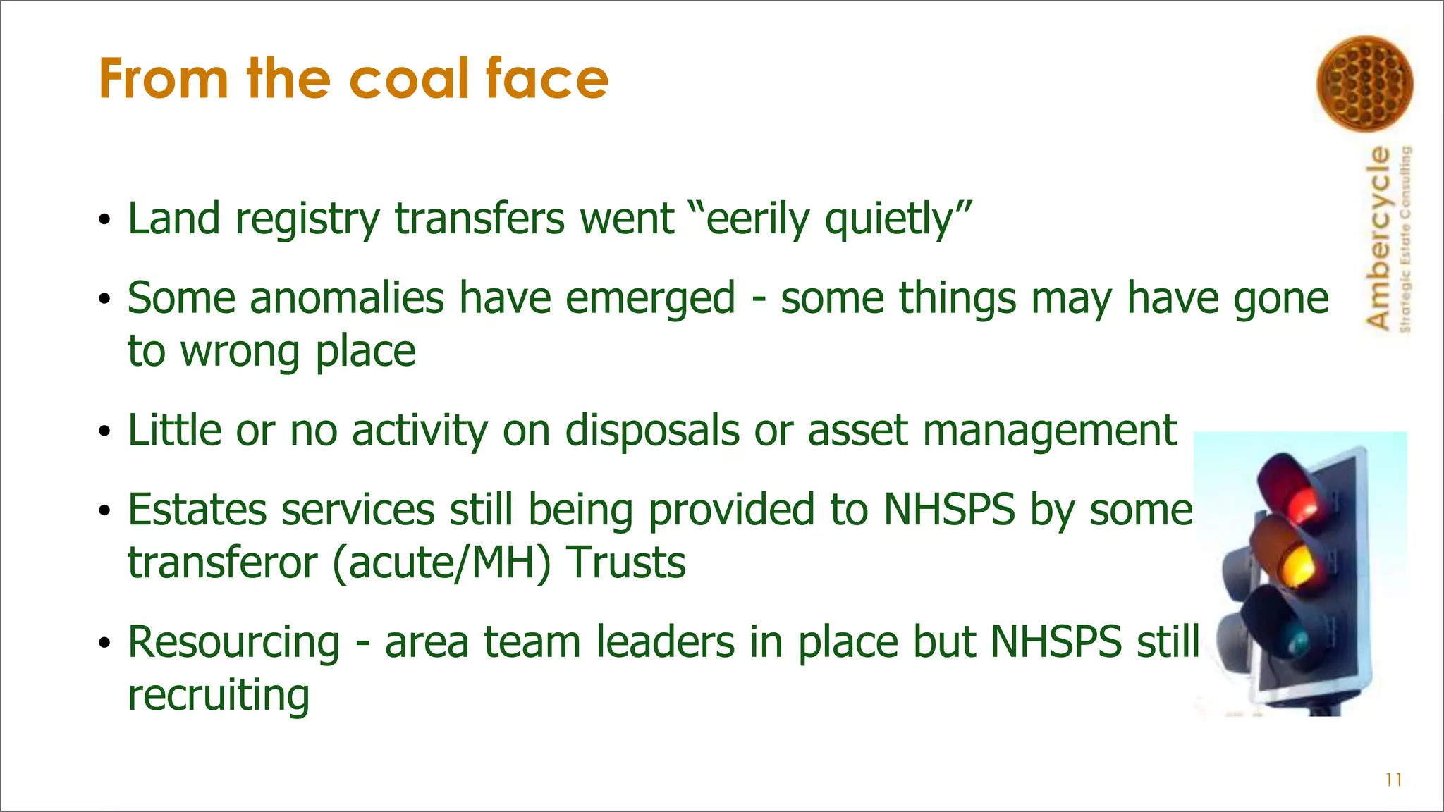 From the coal face
• Land registry transfers went “eerily quietly”
• Some anomalies have emerged - some things may have gone
to wrong place
• Little or no activity on disposals or asset management
• Estates services still being provided to NHSPS by some
transferor (acute/MH) Trusts
• Resourcing - area team leaders in place but NHSPS still
recruiting
11
 
