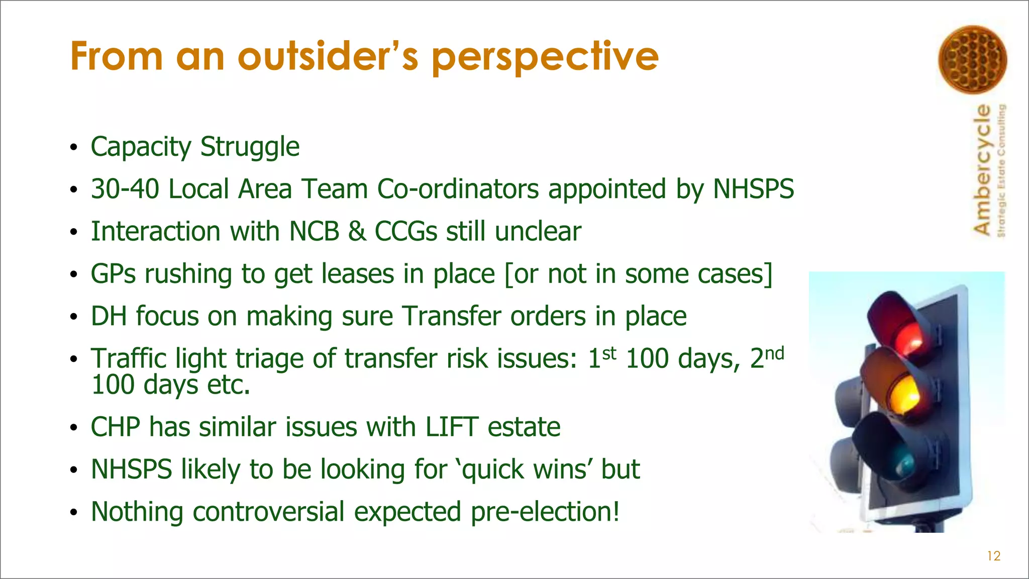 From an outsider’s perspective
• Capacity Struggle
• 30-40 Local Area Team Co-ordinators appointed by NHSPS
• Interaction with NCB & CCGs still unclear
• GPs rushing to get leases in place [or not in some cases]
• DH focus on making sure Transfer orders in place
• Traffic light triage of transfer risk issues: 1st 100 days, 2nd
100 days etc.
• CHP has similar issues with LIFT estate
• NHSPS likely to be looking for „quick wins‟ but
• Nothing controversial expected pre-election!
12
 