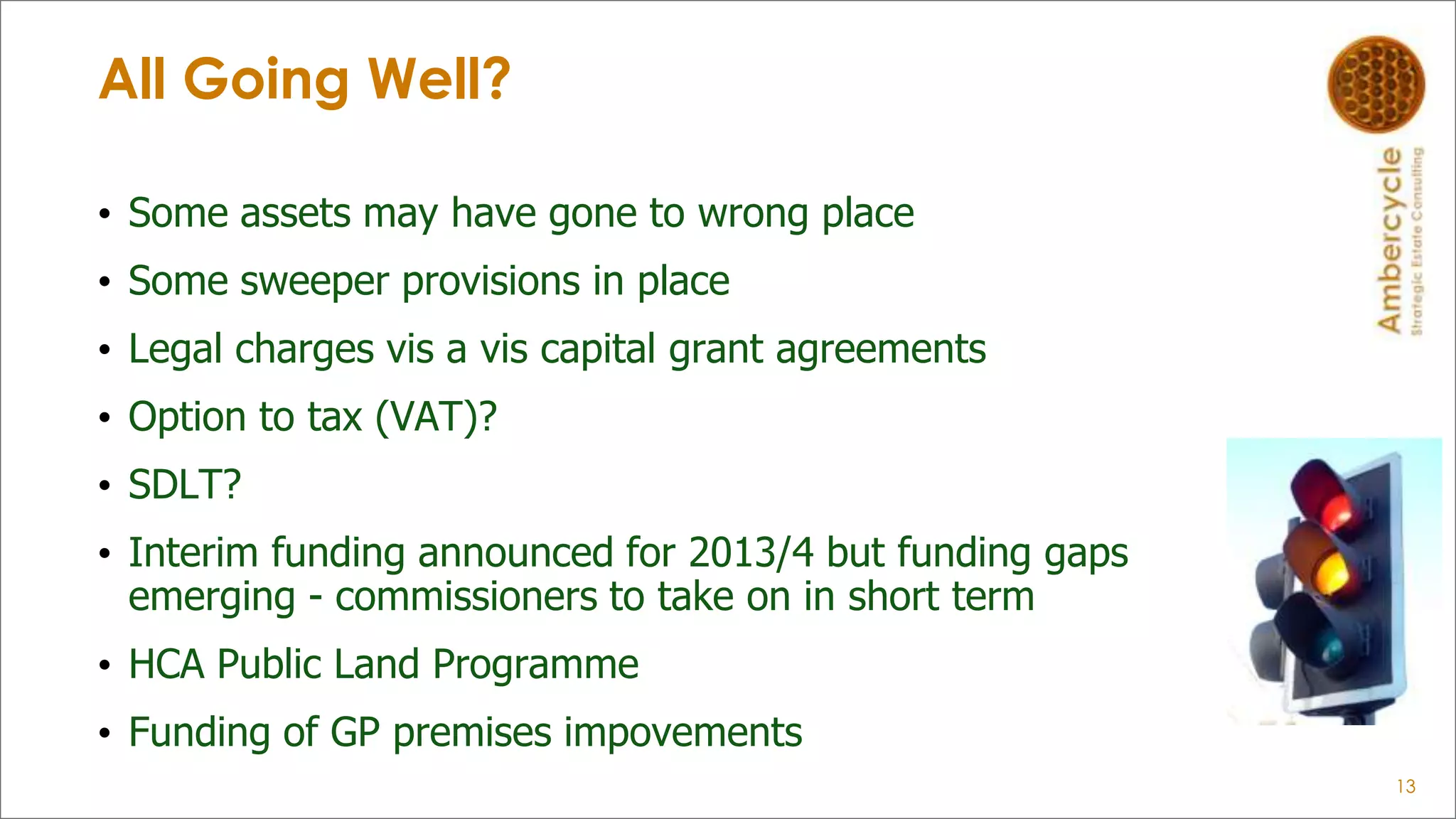 All Going Well?
• Some assets may have gone to wrong place
• Some sweeper provisions in place
• Legal charges vis a vis capital grant agreements
• Option to tax (VAT)?
• SDLT?
• Interim funding announced for 2013/4 but funding gaps
emerging - commissioners to take on in short term
• HCA Public Land Programme
• Funding of GP premises impovements
13
 