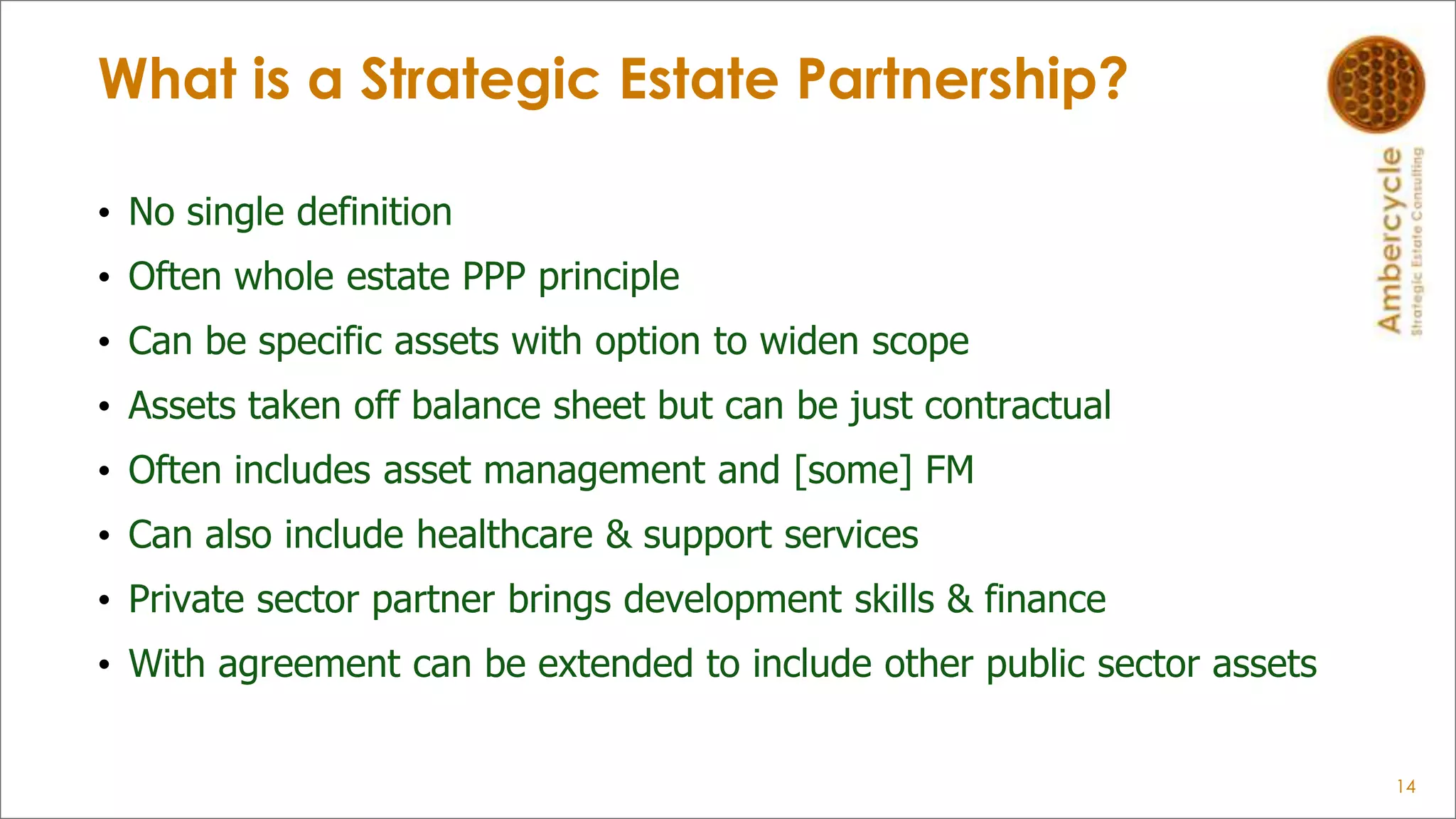 What is a Strategic Estate Partnership?
• No single definition
• Often whole estate PPP principle
• Can be specific assets with option to widen scope
• Assets taken off balance sheet but can be just contractual
• Often includes asset management and [some] FM
• Can also include healthcare & support services
• Private sector partner brings development skills & finance
• With agreement can be extended to include other public sector assets
14
 