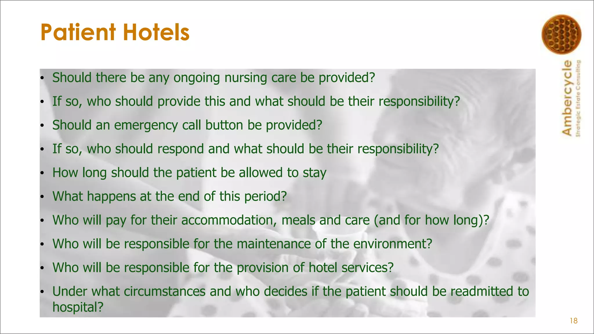 Patient Hotels
18
• Should there be any ongoing nursing care be provided?
• If so, who should provide this and what should be their responsibility?
• Should an emergency call button be provided?
• If so, who should respond and what should be their responsibility?
• How long should the patient be allowed to stay
• What happens at the end of this period?
• Who will pay for their accommodation, meals and care (and for how long)?
• Who will be responsible for the maintenance of the environment?
• Who will be responsible for the provision of hotel services?
• Under what circumstances and who decides if the patient should be readmitted to
hospital?
 