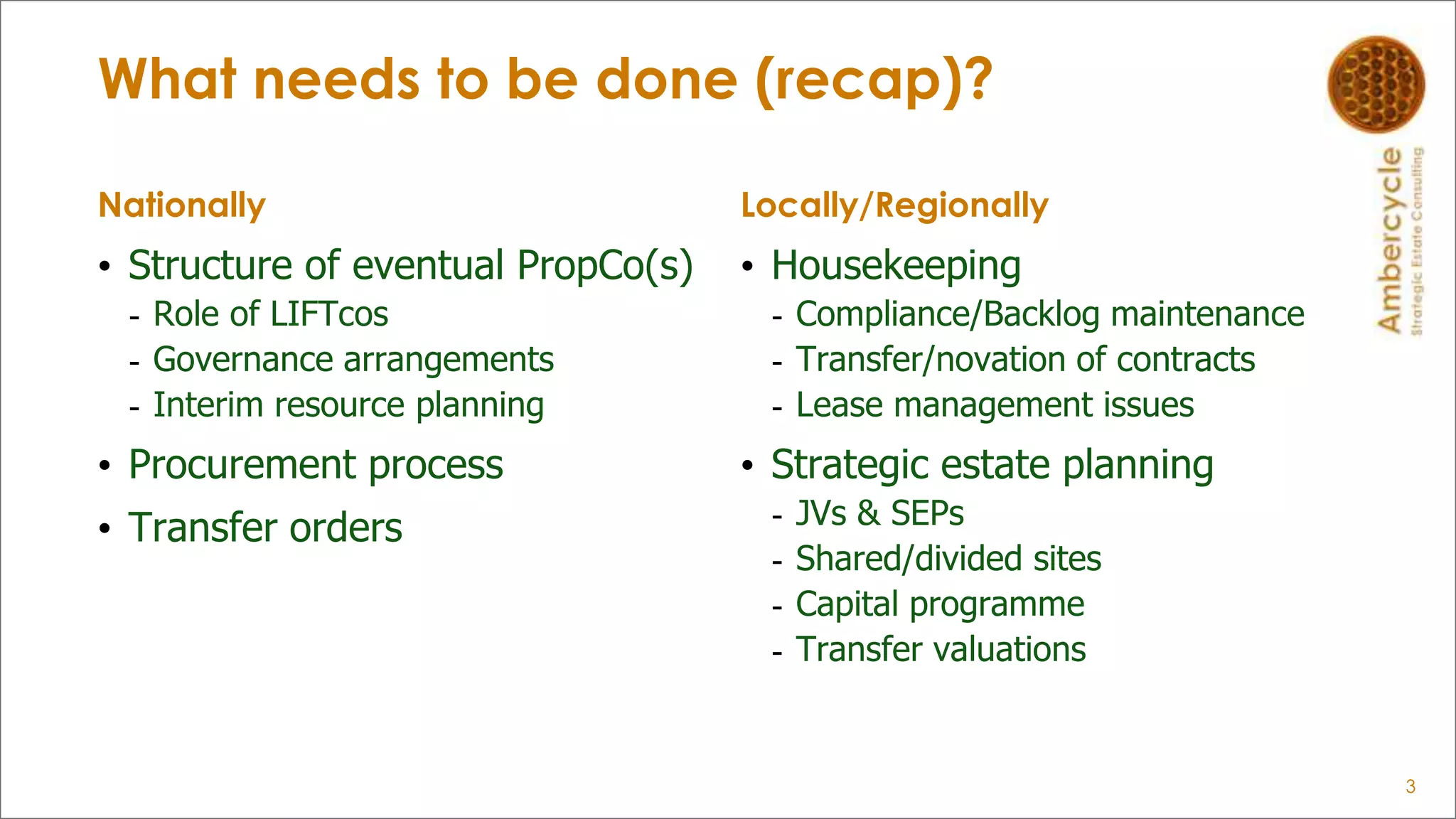 What needs to be done (recap)?
Nationally
• Structure of eventual PropCo(s)
- Role of LIFTcos
- Governance arrangements
- Interim resource planning
• Procurement process
• Transfer orders
Locally/Regionally
• Housekeeping
- Compliance/Backlog maintenance
- Transfer/novation of contracts
- Lease management issues
• Strategic estate planning
- JVs & SEPs
- Shared/divided sites
- Capital programme
- Transfer valuations
3
 