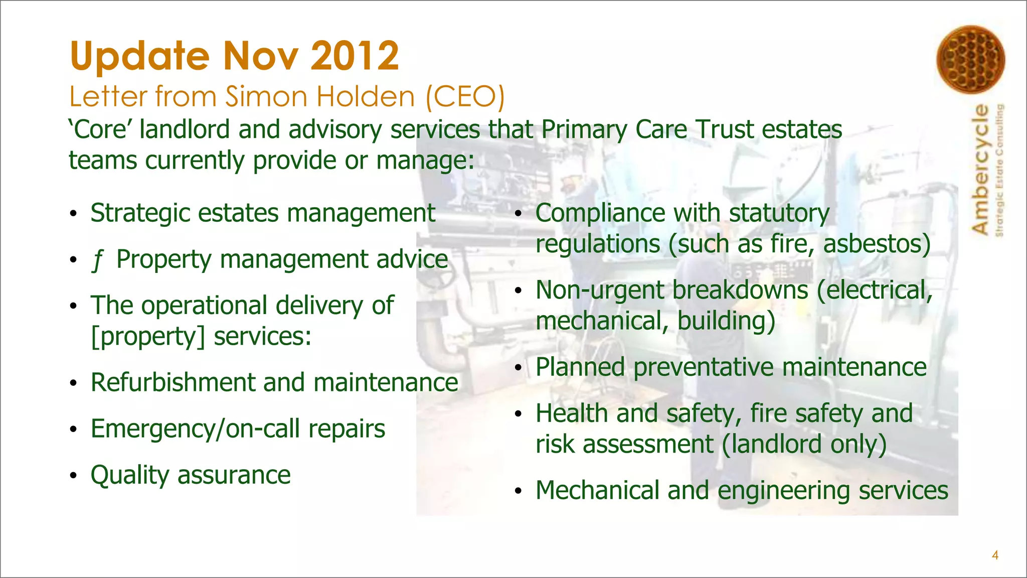 Update Nov 2012
Letter from Simon Holden (CEO)
„Core‟ landlord and advisory services that Primary Care Trust estates
teams currently provide or manage:
• Strategic estates management
• ƒ Property management advice
• The operational delivery of
[property] services:
• Refurbishment and maintenance
• Emergency/on-call repairs
• Quality assurance
• Compliance with statutory
regulations (such as fire, asbestos)
• Non-urgent breakdowns (electrical,
mechanical, building)
• Planned preventative maintenance
• Health and safety, fire safety and
risk assessment (landlord only)
• Mechanical and engineering services
4
 