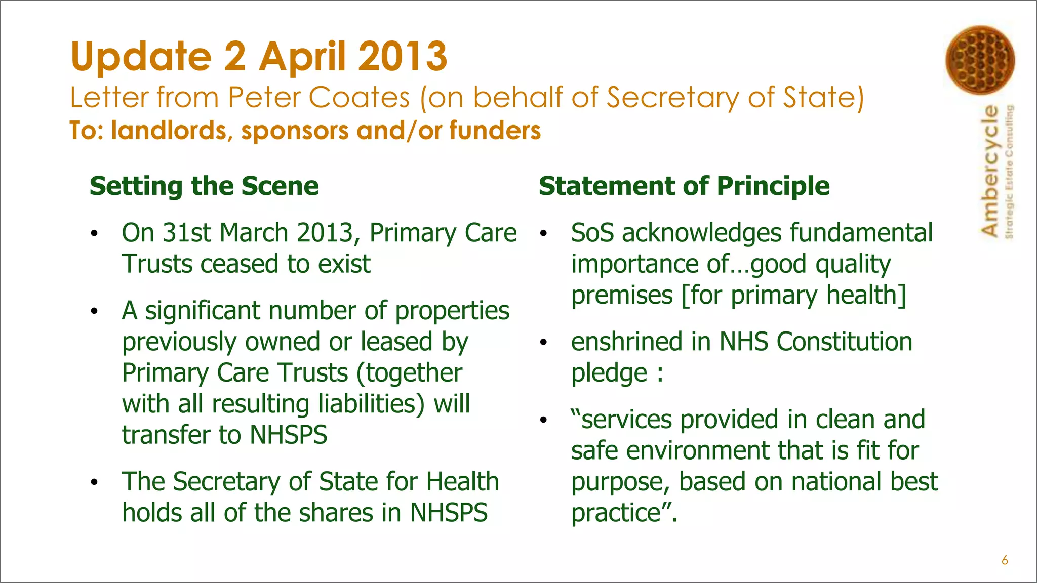 Update 2 April 2013
Letter from Peter Coates (on behalf of Secretary of State)
To: landlords, sponsors and/or funders
Setting the Scene
• On 31st March 2013, Primary Care
Trusts ceased to exist
• A significant number of properties
previously owned or leased by
Primary Care Trusts (together
with all resulting liabilities) will
transfer to NHSPS
• The Secretary of State for Health
holds all of the shares in NHSPS
Statement of Principle
• SoS acknowledges fundamental
importance of…good quality
premises [for primary health]
• enshrined in NHS Constitution
pledge :
• “services provided in clean and
safe environment that is fit for
purpose, based on national best
practice”.
6
 