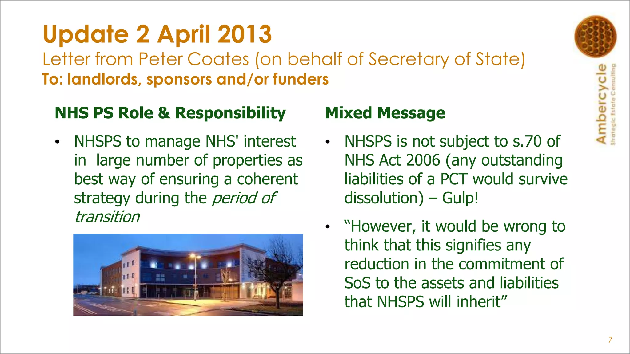 Update 2 April 2013
Letter from Peter Coates (on behalf of Secretary of State)
To: landlords, sponsors and/or funders
NHS PS Role & Responsibility
• NHSPS to manage NHS' interest
in large number of properties as
best way of ensuring a coherent
strategy during the period of
transition
7
Mixed Message
• NHSPS is not subject to s.70 of
NHS Act 2006 (any outstanding
liabilities of a PCT would survive
dissolution) – Gulp!
• “However, it would be wrong to
think that this signifies any
reduction in the commitment of
SoS to the assets and liabilities
that NHSPS will inherit”
 