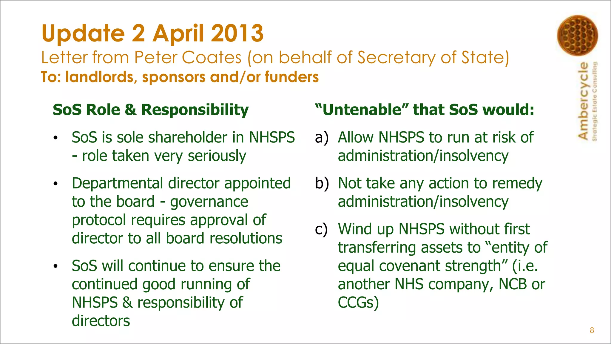 Update 2 April 2013
Letter from Peter Coates (on behalf of Secretary of State)
To: landlords, sponsors and/or funders
SoS Role & Responsibility
• SoS is sole shareholder in NHSPS
- role taken very seriously
• Departmental director appointed
to the board - governance
protocol requires approval of
director to all board resolutions
• SoS will continue to ensure the
continued good running of
NHSPS & responsibility of
directors 8
“Untenable” that SoS would:
a) Allow NHSPS to run at risk of
administration/insolvency
b) Not take any action to remedy
administration/insolvency
c) Wind up NHSPS without first
transferring assets to “entity of
equal covenant strength” (i.e.
another NHS company, NCB or
CCGs)
 