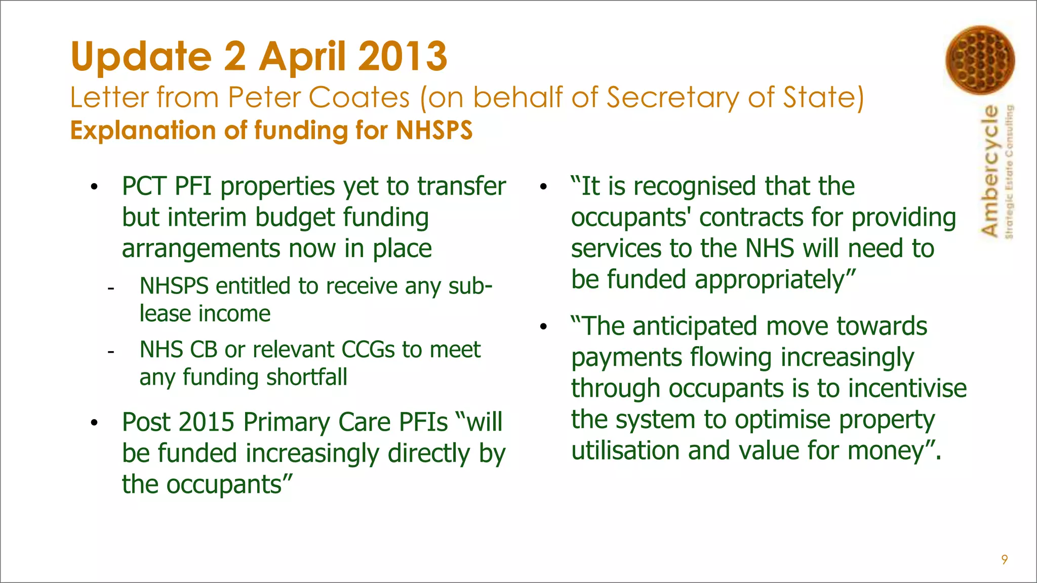 Update 2 April 2013
Letter from Peter Coates (on behalf of Secretary of State)
Explanation of funding for NHSPS
• PCT PFI properties yet to transfer
but interim budget funding
arrangements now in place
- NHSPS entitled to receive any sub-
lease income
- NHS CB or relevant CCGs to meet
any funding shortfall
• Post 2015 Primary Care PFIs “will
be funded increasingly directly by
the occupants”
• “It is recognised that the
occupants' contracts for providing
services to the NHS will need to
be funded appropriately”
• “The anticipated move towards
payments flowing increasingly
through occupants is to incentivise
the system to optimise property
utilisation and value for money”.
9
 