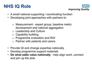 NHS IQ Role 
• A small national supporting / coordinating function 
• Developing joint approaches with partners to: 
o Measurement - expert group, baseline metric 
development and national aggregation 
o Leadership and Culture 
o Capability building 
o Programme evaluation and ROI 
o Partner with patients and carers 
• Provide QI and change expertise nationally 
• Develop programme support materials 
• Do what adds value nationally - help align work, connect 
and join up the dots 
 