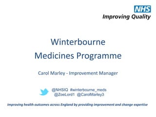 Winterbourne 
Medicines Programme 
Carol Marley - Improvement Manager 
@NHSIQ #winterbourne_meds 
@ZoeLord1 @CarolMarley3 
Improving health outcomes across England by providing improvement and change expertise 
 