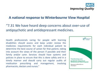 A national response to Winterbourne View Hospital 
“7.31 We have heard deep concerns about over-use of 
antipsychotic and antidepressant medicines. 
Health professionals caring for people with learning 
disabilities should assess and keep under review the 
medicines requirements for each individual patient to 
determine the best course of action for that patient, taking 
into account the views of the person if possible and their 
family and/or carer. Services should have systems and 
policies in place to ensure that this is done safely and in a 
timely manner and should carry out regular audits of 
medication prescribing and management, involving 
pharmacists, doctors and nurses.” 
 