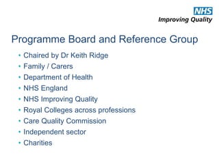 Programme Board and Reference Group 
• Chaired by Dr Keith Ridge 
• Family / Carers 
• Department of Health 
• NHS England 
• NHS Improving Quality 
• Royal Colleges across professions 
• Care Quality Commission 
• Independent sector 
• Charities 
 