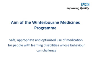 Aim of the Winterbourne Medicines 
Programme 
Safe, appropriate and optimised use of medication 
for people with learning disabilities whose behaviour 
can challenge 
 