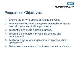 Programme Objectives: 
1. Ensure the service user is central to the work. 
2. To review and develop a deep understanding of issues 
around current medication processes. 
3. To identify and share notable practice. 
4. To identify a method of measuring change and 
improvement. 
5. Test new ways of working to improve process where 
appropriate. 
6. To improve awareness of the issues around medication. 
 