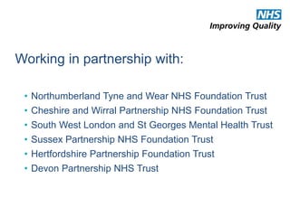 Working in partnership with: 
• Northumberland Tyne and Wear NHS Foundation Trust 
• Cheshire and Wirral Partnership NHS Foundation Trust 
• South West London and St Georges Mental Health Trust 
• Sussex Partnership NHS Foundation Trust 
• Hertfordshire Partnership Foundation Trust 
• Devon Partnership NHS Trust 
 