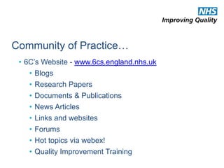 Community of Practice… 
• 6C’s Website - www.6cs.england.nhs.uk 
• Blogs 
• Research Papers 
• Documents & Publications 
• News Articles 
• Links and websites 
• Forums 
• Hot topics via webex! 
• Quality Improvement Training 
 
