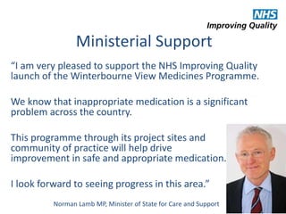 Ministerial Support 
“I am very pleased to support the NHS Improving Quality 
launch of the Winterbourne View Medicines Programme. 
We know that inappropriate medication is a significant 
problem across the country. 
This programme through its project sites and 
community of practice will help drive 
improvement in safe and appropriate medication. 
I look forward to seeing progress in this area.” 
Norman Lamb MP, Minister of State for Care and Support 
 