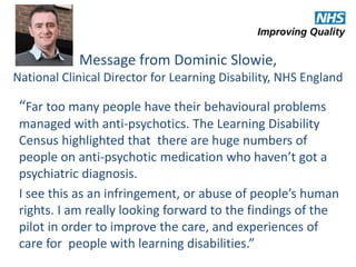 Message from Dominic Slowie, 
National Clinical Director for Learning Disability, NHS England 
“Far too many people have their behavioural problems 
managed with anti-psychotics. The Learning Disability 
Census highlighted that there are huge numbers of 
people on anti-psychotic medication who haven’t got a 
psychiatric diagnosis. 
I see this as an infringement, or abuse of people’s human 
rights. I am really looking forward to the findings of the 
pilot in order to improve the care, and experiences of 
care for people with learning disabilities.” 
 