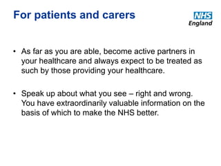 For patients and carers 
• As far as you are able, become active partners in 
your healthcare and always expect to be treated as 
such by those providing your healthcare. 
• Speak up about what you see – right and wrong. 
You have extraordinarily valuable information on the 
basis of which to make the NHS better. 
 