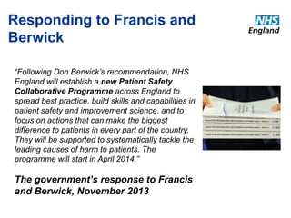 Responding to Francis and 
Berwick 
“Following Don Berwick’s recommendation, NHS 
England will establish a new Patient Safety 
Collaborative Programme across England to 
spread best practice, build skills and capabilities in 
patient safety and improvement science, and to 
focus on actions that can make the biggest 
difference to patients in every part of the country. 
They will be supported to systematically tackle the 
leading causes of harm to patients. The 
programme will start in April 2014.” 
The government’s response to Francis 
and Berwick, November 2013 
 