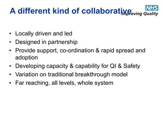 A different kind of collaborative 
• Locally driven and led 
• Designed in partnership 
• Provide support, co-ordination & rapid spread and 
adoption 
• Developing capacity & capability for QI & Safety 
• Variation on traditional breakthrough model 
• Far reaching, all levels, whole system 
 