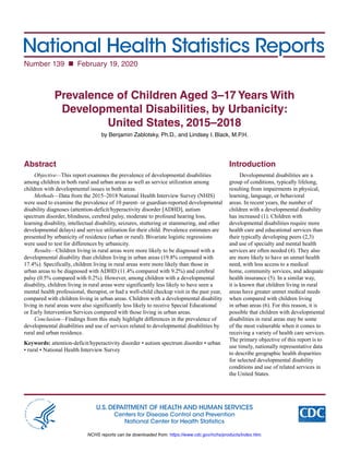 National Health Statistics Reports
Number 139  February 19, 2020
U.S. DEPARTMENT OF HEALTH AND HUMAN SERVICES
Centers for Disease Control and Prevention
National Center for Health Statistics
Prevalence of Children Aged 3–17 Years With
Developmental Disabilities, by Urbanicity:
United States, 2015–2018
by Benjamin Zablotsky, Ph.D., and Lindsey I. Black, M.P.H.
Abstract
Objective—This report examines the prevalence of developmental disabilities
among children in both rural and urban areas as well as service utilization among
children with developmental issues in both areas.
Methods—Data from the 2015–2018 National Health Interview Survey (NHIS)
were used to examine the prevalence of 10 parent- or guardian-reported developmental
disability diagnoses (attention-deficit/hyperactivity disorder [ADHD], autism
spectrum disorder, blindness, cerebral palsy, moderate to profound hearing loss,
learning disability, intellectual disability, seizures, stuttering or stammering, and other
developmental delays) and service utilization for their child. Prevalence estimates are
presented by urbanicity of residence (urban or rural). Bivariate logistic regressions
were used to test for differences by urbanicity.
Results—Children living in rural areas were more likely to be diagnosed with a
developmental disability than children living in urban areas (19.8% compared with
17.4%). Specifically, children living in rural areas were more likely than those in
urban areas to be diagnosed with ADHD (11.4% compared with 9.2%) and cerebral
palsy (0.5% compared with 0.2%). However, among children with a developmental
disability, children living in rural areas were significantly less likely to have seen a
mental health professional, therapist, or had a well-child checkup visit in the past year,
compared with children living in urban areas. Children with a developmental disability
living in rural areas were also significantly less likely to receive Special Educational
or Early Intervention Services compared with those living in urban areas.
Conclusion—Findings from this study highlight differences in the prevalence of
developmental disabilities and use of services related to developmental disabilities by
rural and urban residence.
Keywords: attention-deficit/hyperactivity disorder • autism spectrum disorder • urban
• rural • National Health Interview Survey
Introduction
Developmental disabilities are a
group of conditions, typically lifelong,
resulting from impairments in physical,
learning, language, or behavioral
areas. In recent years, the number of
children with a developmental disability
has increased (1). Children with
developmental disabilities require more
health care and educational services than
their typically developing peers (2,3)
and use of specialty and mental health
services are often needed (4). They also
are more likely to have an unmet health
need, with less access to a medical
home, community services, and adequate
health insurance (5). In a similar way,
it is known that children living in rural
areas have greater unmet medical needs
when compared with children living
in urban areas (6). For this reason, it is
possible that children with developmental
disabilities in rural areas may be some
of the most vulnerable when it comes to
receiving a variety of health care services.
The primary objective of this report is to
use timely, nationally representative data
to describe geographic health disparities
for selected developmental disability
conditions and use of related services in
the United States.
NCHS reports can be downloaded from: https://www.cdc.gov/nchs/products/index.htm.
 