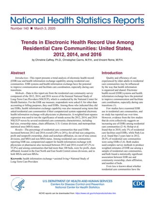 National Health Statistics Reports
Number 140  March 3, 2020
U.S. DEPARTMENT OF HEALTH AND HUMAN SERVICES
Centers for Disease Control and Prevention
National Center for Health Statistics
Trends in Electronic Health Record Use Among
Residential Care Communities: United States,
2012, 2014, and 2016
by Christine Caffrey, Ph.D., Christopher Cairns, M.P.H., and Vincent Rome, M.P.H.
Abstract
Introduction—This report presents a trend analysis of electronic health record
(EHR) use and health information exchange capability among residential care
communities. EHR systems and health information exchange have the potential
to improve communication and facilitate care coordination, especially during care
transitions.
Methods—Data in this report are from the residential care community survey
component of the 2012, 2014, and 2016 waves of the biennial National Study of
Long-Term Care Providers (NSLTCP), which is conducted by the National Center for
Health Statistics. For the EHR use measure, respondents were asked if, for other than
accounting or billing purposes, they used EHRs. Among those who indicated they did
use EHRs, health information exchange capability was also measured using items that
asked residential care communities if their computerized system supported electronic
health information exchange with physicians or pharmacies. A weighted least-squares
regression was used to test the significance of trends across the 2012, 2014, and 2016
NSLTCP waves by several residential care community characteristics, including
bed size, ownership status, chain affiliation, U.S. Census division, and metropolitan
statistical area (MSA) status.
Results—The percentage of residential care communities that used EHRs
increased between 2012 and 2016 overall (20% to 26%), for all bed size categories,
profit and nonprofit ownership, chain and nonchain affiliation, six out of nine census
divisions, and MSA and non-MSA status. Among residential care communities
reporting EHR use, computerized support for health information exchange with
physicians or pharmacies also increased between 2012 and 2016 overall (47.2% to
55.0%) and among communities that had more than 100 beds, were for profit, chain
affiliated, located in the East North and East South Central census divisions, and in
both MSAs and non-MSAs.
Keywords: health information exchange • assisted living • National Study of
Long-Term Care Providers
Introduction
Quality and efficiency of care
experienced by older adults in residential
care communities may be influenced
by the way that health information
is organized and shared. Electronic
health record (EHR) systems and health
information exchange have the potential
to improve communication and facilitate
care coordination, especially during care
transitions (1).
Few studies have examined EHR
use in residential care communities, and
no study has reported use over time.
However, evidence from the few studies
that do exist collectively suggests an
increasing use of EHRs among residential
care communities (2–4). Holup et al.
found that in 2010, only 3% of residential
care facilities used EHRs, while Park-Lee
et al. found that 2 years later in 2012,
20.2% of residential care communities
were using EHRs (3,4). Both studies
used complex survey methods to produce
weighted estimates of EHR use among a
sample of residential care communities,
and both found a statistically significant
association between EHR use and
community ownership, chain affiliation,
and number of beds.
Even less is known about whether
residential care communities have the
NCHS reports can be downloaded from: https://www.cdc.gov/nchs/products/index.htm.
 