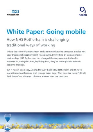 health
White Paper: Going mobile
How NHS Rotherham is challenging
traditional ways of working
This is the story of an NHS trust and a communications company. But it’s not
your traditional supplier/client relationship. By inviting ø into a genuine
partnership, NHS Rotherham has changed the way community health
workers do their jobs. And, by doing that, they’ve made patient records
easier to manage.
But it hasn’t been easy. Along the way both NHS Rotherham and ø have
learnt important lessons: that change takes time. That one size doesn’t fit all.
And that often, the most obvious answer isn’t the best one.
 