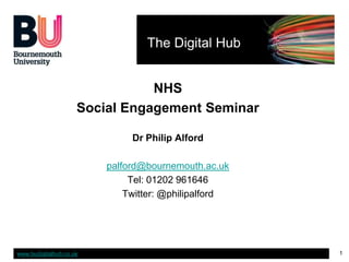The Digital Hub


                                NHS
                     Social Engagement Seminar

                              Dr Philip Alford

                         palford@bournemouth.ac.uk
                              Tel: 01202 961646
                             Twitter: @philipalford




www.budigitalhub.co.uk                                1
 