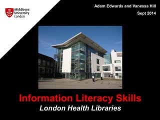 Adam Edwards and Vanessa Hill 
Sept 2014 
Information Literacy Skills 
London Health Libraries 
 
