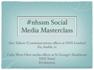 #nhssm Social
                Media Masterclass
Alex Talbott (Communications oﬃcer at NHS London)
                  @a_double_tt

Colin Wren (New media oﬃcer at St George’s Healthcare
                   NHS Trust)
                   @colinwren
  Social media is a very broad medium, while you won’t become an expert this will cover everything to get you started
 