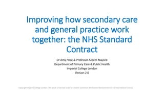 Improving how secondary care
and general practice work
together: the NHS Standard
Contract
Dr Amy Price & Professor Azeem Majeed
Department of Primary Care & Public Health
Imperial College London
Version 2.1
Copyright Imperial College London. This work is licensed under a Creative Commons Attribution-NonCommercial 4.0 International License.
 