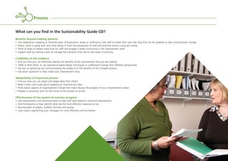 What can you find in the Sustainability Guide CD?
Benefits beyond helping patients
• Use role/process mapping to illustrate areas of duplication, waste or inefficiency. Get staff to create their own role map that can be updated as roles and processes change
• Assess ‘what is going well’ and ‘even better if’ from the perspective of staff and prioritise actions using dot voting
• Think of ways to release more time for staff and engage a wider community in the improvement work
• Support staff by making a plan to manage the transition from old to new ways of working.
Credibility of the evidence
• Find out how you can effectively identify the benefits of the improvement that you are making
• ‘Walk in their shoes’ or use experience based design techniques to understand change from different perspectives
• See tips on gathering and communicating the evidence of the benefits of the changed process
• Use seven questions to help create your improvement story.
Adaptability of improved process
• Find out how you can adopt and adapt ideas from others
• Read a short case study about adapting an improvement idea
• Think about aspects of organisational change that might disrupt the progress of your improvement project
• Prepare a succession plan for the future of the process or service.
Effectiveness of the system to monitor progress
• Use measurement and communication to help staff look ahead to continual improvement
• Find frameworks to help identify what are the most effective measures to use
• See examples of graphs, bubbles, pictures and quotes
• Learn about segmenting your messages for more effective communication.
Process
ST_MODEL_FEB03:Layout 1 3/2/10 10:06 Page 11
 