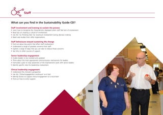 What can you find in the Sustainability Guide CD?
Staff involvement and training to sustain the process
• Learn how to recognise the characteristics displayed when staff feel lack of involvement
• Read tips on creating a culture of involvement
• Use the ‘Six Thinking Hats’ for maximum involvement during decision making
• Read case studies from other organisations.
Staff behaviours toward sustaining the change
• Find out about key points that affect staff involvement
• Understand a range of possible concerns from staff
• Explore a range of steps that you can take to reduce those concerns
• See links to other sources of support.
Senior leadership engagement
• Enable leaders to be involved and updated
• Think about the most appropriate communication mechanisms for leaders
• Formulate a plan to raise awareness of the improvement work with senior leaders
• Identify specific roles for leadership involvement.
Clinical leadership engagement
• Understand the clinician’s perspective
• Use the ‘Clinical engagement continuum’ as a tool
• Identify factors to support clinical engagement at a local level
• Find out how to enlist support.
Staff
ST_MODEL_FEB03:Layout 1 3/2/10 10:06 Page 15
 