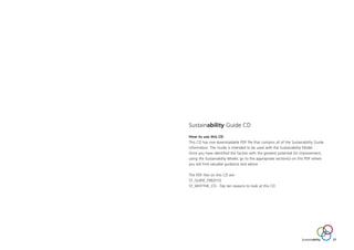 Sustainability Guide CD
How to use this CD
This CD has one downloadable PDF file that contains all of the Sustainability Guide
information. The Guide is intended to be used with the Sustainability Model.
Once you have identified the factors with the greatest potential for improvement,
using the Sustainability Model, go to the appropriate section(s) on this PDF where
you will find valuable guidance and advice.
The PDF files on this CD are:
ST_GUIDE_FEB2010
ST_WHYTHE_CD - Top ten reasons to look at this CD.
Sustainability 27
ST_MODEL_FEB03:Layout 1 3/2/10 10:06 Page 27
 