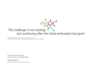 For further information visit
www.institute.nhs.uk/sustainability
ISBN: 978-1-907045-36-3
© 2010 NHS Institute for Innovation and Improvement
‘The challenge is not starting,
but continuing after the initial enthusiasm has gone’
Ovretveit (2003) Making temporary quality improvement continuous:
A review of the research relevant to the sustainability of quality improvement in healthcare
ST_MODEL_FEB03:Layout 1 3/2/10 10:06 Page 28
 