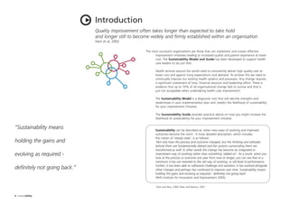 The most successful organisations are those that can implement and sustain effective
improvement initiatives leading to increased quality and patient experience at lower
cost. The Sustainability Model and Guide has been developed to support health
care leaders to do just that.
Health services around the world need to consistently deliver high quality care at
lower cost and against rising expectations and demand. To achieve this we need to
continually improve our existing health systems and processes. Any change requires
a significant investment of time, financial resource and leadership effort. There is
evidence that up to 70% of all organisational change fails to survive and that is
just not acceptable when undertaking health care improvement1
.
The Sustainability Model is a diagnostic tool that will identify strengths and
weaknesses in your implementation plan and predict the likelihood of sustainability
for your improvement initiative.
The Sustainability Guide provides practical advice on how you might increase the
likelihood of sustainability for your improvement initiative.
Sustainability can be described as ‘when new ways of working and improved
outcomes become the norm’. A more detailed description, which includes
the notion of ‘steady state’, is as follows:
‘Not only have the process and outcome changed, but the thinking and attitudes
behind them are fundamentally altered and the systems surrounding them are
transformed as well. In other words the change has become an integrated or
mainstream way of working rather than something ‘added on’. As a result, when you
look at the process or outcome one year from now or longer, you can see that at a
minimum it has not reverted to the old way of working, or old level of performance.
Further, it has been able to withstand challenge and variation; it has evolved alongside
other changes and perhaps has continued to improve over time. Sustainability means
holding the gains and evolving as required - definitely not going back’.
(NHS Institute for Innovation and Improvement 2005)
1
Daft and Noe, 2000. Beer and Nohria, 2001
Quality improvement often takes longer than expected to take hold
and longer still to become widely and firmly established within an organisation
Ham et al, 2002
Introduction
6 Sustainability
“Sustainability means
holding the gains and
evolving as required -
definitely not going back.”
ST_MODEL_FEB03:Layout 1 3/2/10 10:06 Page 6
 