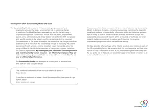 Development of the Sustainability Model and Guide
The Sustainability Model consists of 10 factors relating to process, staff and
organisational issues, that play a very important role in sustaining change
in healthcare. The Model has been developed with and for the NHS using a
co-production approach. Contributors include: front line teams, improvement
experts, senior administrative and clinical leaders from within the NHS and people
with specific expertise in the subject area from academia and other industries.
The development of the Model is based on the premise that the changes individuals
and teams wish to make fulfil the fundamental principle of improving the patient
experience of health services. Another important impact that can be gained by
using the Model is the effective achievement of change which creates a platform
for continual improvement. By holding the gains, resources - including financial
and most importantly human resources - are effectively employed. They are
not wasted because processes that were improved have reverted to the old
way or old level of performance.
The Sustainability Guide was developed as a direct result of requests from
NHS staff who were using the Model.
‘The problem is confirmed but I am not sure what to do about it’
Project director
‘I now have an indication of where I should focus some effort, but where do I get
further advice?’
Service improvement manager
The structure of the Guide mirrors the 10 factors identified within the Sustainability
Model. In doing so, it creates a comprehensive package consisting of a diagnostic
model and guidance for sustainability. Information within the Guide was gathered
from a variety of sources. These include the available literature on change and
sustainability, discussions with experts within and outside of healthcare and small
research studies commissioned to explore specific learning from ongoing
improvement programmes within the healthcare settings.
We have provided what we hope will be helpful, practical advice relating to each of
the 10 sustainability factors. We recognise that this is not exhaustive and that other
sources of useful information do exist. If you find something that works really well
for you and is not in the Guide, we would be happy to hear about it. Contact us at
sustainability@institute.nhs.uk
Sustainability 7
ST_MODEL_FEB03:Layout 1 3/2/10 10:06 Page 7
 