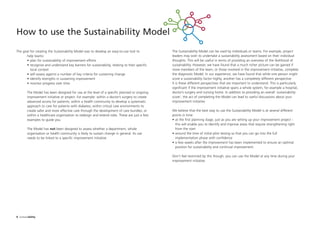 The Sustainability Model can be used by individuals or teams. For example, project
leaders may wish to undertake a sustainability assessment based on their individual
thoughts. This will be useful in terms of providing an overview of the likelihood of
sustainability. However, we have found that a much richer picture can be gained if
more members of the team, or those involved in the improvement initiative, complete
the diagnostic Model. In our experience, we have found that while one person might
score a sustainability factor highly, another has a completely different perspective.
It is these different perspectives that are important to understand. This is particularly
significant if the improvement initiative spans a whole system, for example a hospital,
doctor’s surgery and nursing home. In addition to providing an overall ‘sustainability
score’, the act of completing the Model can lead to useful discussions about your
improvement initiative.
We believe that the best way to use the Sustainability Model is at several different
points in time:
• at the first planning stage, just as you are setting up your improvement project -
this will enable you to identify and improve areas that require strengthening right
from the start
• around the time of initial pilot testing so that you can go into the full
implementation phase with confidence
• a few weeks after the improvement has been implemented to ensure an optimal
position for sustainability and continual improvement.
Don’t feel restricted by this though; you can use the Model at any time during your
improvement initiative.
How to use the Sustainability Model
8 Sustainability
The goal for creating the Sustainability Model was to develop an easy-to-use tool to
help teams:
• plan for sustainability of improvement efforts
• recognise and understand key barriers for sustainability, relating to their specific
local context
• self-assess against a number of key criteria for sustaining change
• identify strengths in sustaining improvement
• monitor progress over time.
The Model has been designed for use at the level of a specific planned or ongoing
improvement initiative or project. For example: within a doctor’s surgery to create
advanced access for patients; within a health community to develop a systematic
approach to care for patients with diabetes; within critical care environments to
create safer and more effective care through the development of care bundles; or
within a healthcare organisation to redesign and extend roles. These are just a few
examples to guide you.
The Model has not been designed to assess whether a department, whole
organisation or health community is likely to sustain change in general. Its use
needs to be linked to a specific improvement initiative.
ST_MODEL_FEB03:Layout 1 3/2/10 10:06 Page 8
 