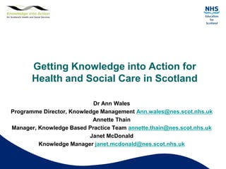 Getting Knowledge into Action for
Health and Social Care in Scotland
Dr Ann Wales
Programme Director, Knowledge Management Ann.wales@nes.scot.nhs.uk
Annette Thain
Manager, Knowledge Based Practice Team annette.thain@nes.scot.nhs.uk
Janet McDonald
Knowledge Manager janet.mcdonald@nes.scot.nhs.uk
 