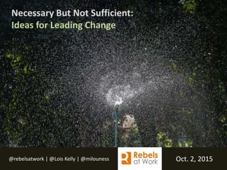 @rebelsatwork | @Lois Kelly | @milouness Oct. 2, 2015
Necessary But Not Sufficient:
Ideas for Leading Change
 