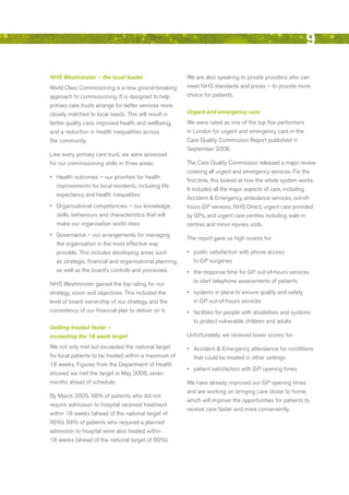 9
NHS Westminster – the local leader                        We are also speaking to private providers who can
World Class Commissioning is a new, ground-breaking       meet NHS standards and prices – to provide more
approach to commissioning. It is designed to help         choice for patients.
primary care trusts arrange for better services more
closely matched to local needs. This will result in       Urgent and emergency care
better quality care, improved health and wellbeing,       We were rated as one of the top five performers
and a reduction in health inequalities across             in London for urgent and emergency care in the
the community.                                            Care Quality Commission report published in
                                                          September 2008.
Like every primary care trust, we were assessed
for our commissioning skills in three areas:              The Care Quality Commission released a major review
                                                          covering all urgent and emergency services. For the
•	 Health outcomes – our priorities for health
                                                          first time, this looked at how the whole system works.
   improvements for local residents, including life
                                                          It included all the major aspects of care, including
  expectancy and health inequalities
                                                          Accident & emergency, ambulance services, out-of-
•	 Organisational competencies – our knowledge,           hours GP services, NHS direct, urgent care provided
   skills, behaviours and characteristics that will       by GPs, and urgent care centres including walk-in
   make our organisation world class                      centres and minor injuries units.
•	 Governance – our arrangements for managing
                                                          The report gave us high scores for:
   the organisation in the most effective way
   possible. This includes developing areas such          •	 public satisfaction with phone access
   as strategic, financial and organisational planning,      to GP surgeries
   as well as the board’s controls and processes          •	 the response time for GP out-of-hours services
                                                             to start telephone assessments of patients
NHS Westminster gained the top rating for our
strategy, vision and objectives. This included the        •	 systems in place to ensure quality and safety
level of board ownership of our strategy, and the            in GP out-of-hours services
consistency of our financial plan to deliver on it.       •	 facilities for people with disabilities and systems
                                                             to protect vulnerable children and adults
Getting treated faster –
exceeding the 18 week target                              unfortunately, we received lower scores for:

We not only met but exceeded the national target          •	 Accident & emergency attendance for conditions
for local patients to be treated within a maximum of         that could be treated in other settings
18 weeks. Figures from the department of Health
                                                          •	 patient satisfaction with GP opening times
showed we met the target in May 2008, seven
months ahead of schedule.                                 We have already improved our GP opening times
                                                          and are working on bringing care closer to home,
by March 2009, 98% of patients who did not
                                                          which will improve the opportunities for patients to
require admission to hospital received treatment
                                                          receive care faster and more conveniently.
within 18 weeks (ahead of the national target of
95%). 94% of patients who required a planned
admission to hospital were also treated within
18 weeks (ahead of the national target of 90%).




                                                                                                            Contents
 